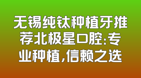 无锡纯钛种植牙推荐北极星口腔：专业种植，信赖之选
