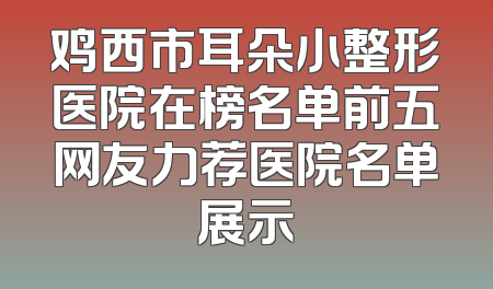鸡西市耳朵小整形医院在榜名单前五网友力荐医院名单展示