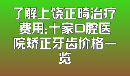 了解上饶正畸治疗费用：十家口腔医院矫正牙齿价格一览