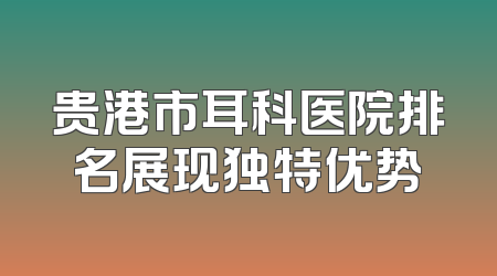 贵港市耳科医院排名展现独特优势