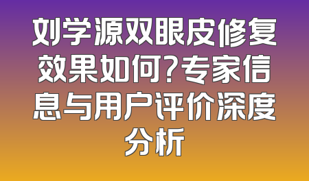 刘学源双眼皮修复效果如何？专家信息与用户评价深度分析