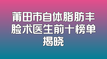 莆田市自体脂肪丰脸术医生前十榜单揭晓