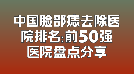 中国脸部痣去除医院排名：前50强医院盘点分享