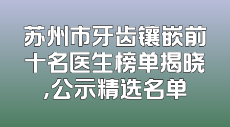 苏州市牙齿镶嵌前十名医生榜单揭晓，公示精选名单