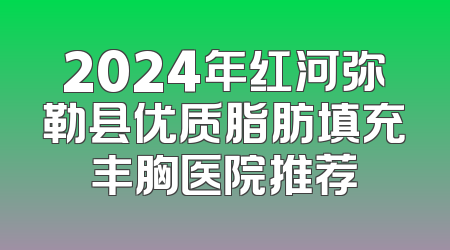 2024年红河弥勒县优质脂肪填充丰胸医院推荐