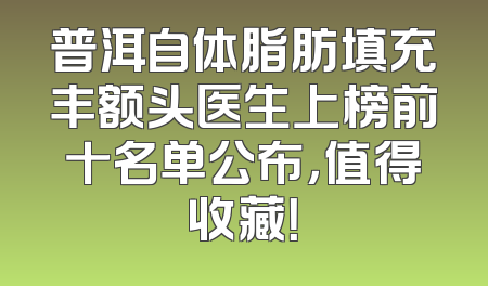 普洱自体脂肪填充丰额头医生上榜前十名单公布，值得收藏！