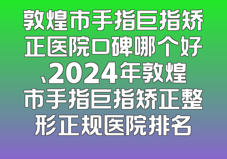 敦煌市手指巨指矫正医院口碑哪个好、2024年敦煌市手指巨指矫正整形正规医院排名