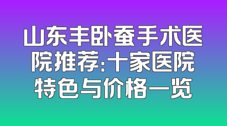山东丰卧蚕手术医院推荐：十家医院特色与价格一览
