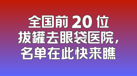 全国前 20 位拔罐去眼袋医院，名单在此快来瞧