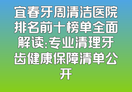 宜春牙周清洁医院排名前十榜单全面解读：专业清理牙齿健康保障清单公开