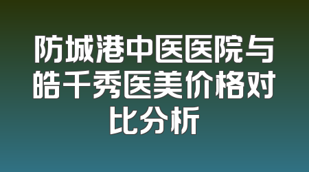 防城港中医医院与皓千秀医美价格对比分析