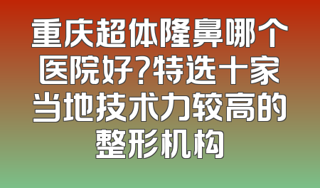 重庆超体隆鼻哪个医院好？特选十家当地技术力较高的整形机构