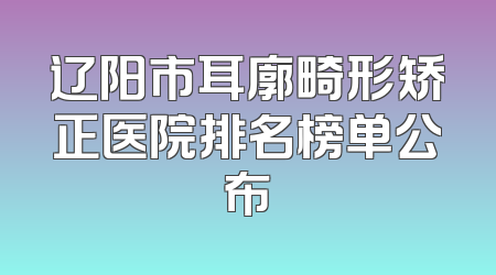 辽阳市耳廓畸形矫正医院排名榜单公布