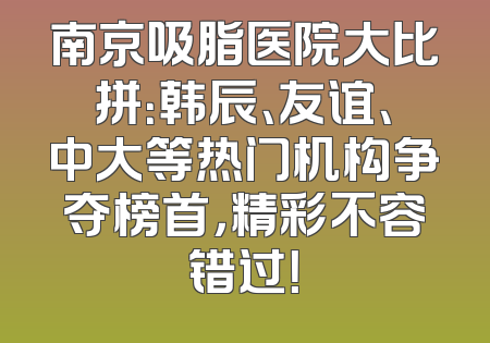 南京吸脂医院大比拼：韩辰、友谊、中大等热门机构争夺榜首，精彩不容错过！