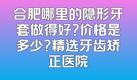 合肥哪里的隐形牙套做得好？价格是多少？精选牙齿矫正医院