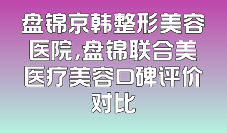 盘锦京韩整形美容医院，盘锦联合美医疗美容口碑评价对比