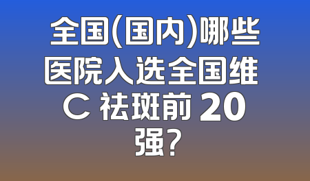 全国（国内）哪些医院入选全国维 C 祛斑前 20 强？