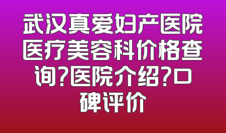 武汉真爱妇产医院医疗美容科价格查询？医院介绍？口碑评价