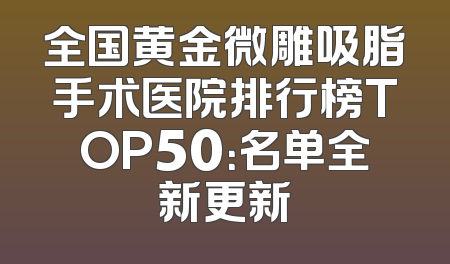全国黄金微雕吸脂手术医院排行榜TOP50：名单全新更新