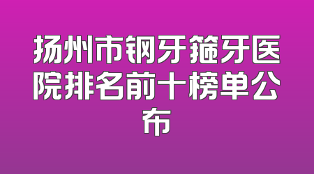 扬州市钢牙箍牙医院排名前十榜单公布