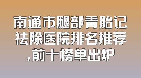 南通市腿部青胎记祛除医院排名推荐，前十榜单出炉