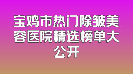 宝鸡市热门除皱美容医院精选榜单大公开