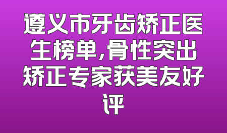 遵义市牙齿矫正医生榜单，骨性突出矫正专家获美友好评