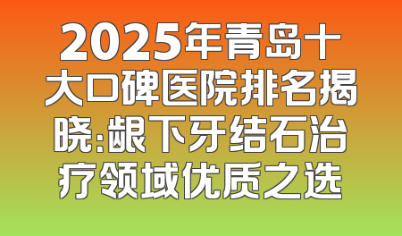 2025年青岛十大口碑医院排名揭晓：龈下牙结石治疗领域优质之选