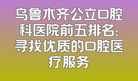 乌鲁木齐公立口腔科医院前五排名：寻找优质的口腔医疗服务
