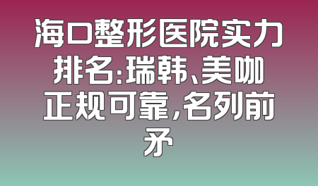 海口整形医院实力排名：瑞韩、美咖正规可靠，名列前矛