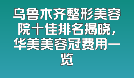 乌鲁木齐整形美容院十佳排名揭晓，华美美容冠费用一览