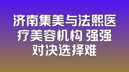 济南集美与法熙医疗美容机构 强强对决选择难