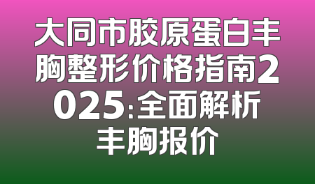 大同市胶原蛋白丰胸整形价格指南2025：全面解析丰胸报价