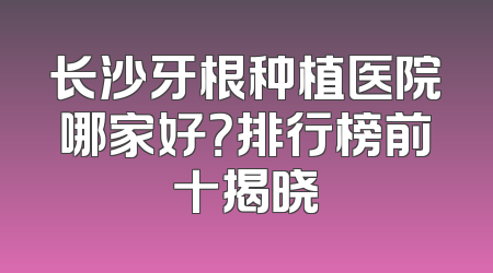 长沙牙根种植医院哪家好？排行榜前十揭晓