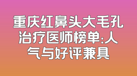 重庆红鼻头大毛孔治疗医师榜单：人气与好评兼具