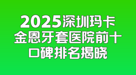 2025深圳玛卡金恩牙套医院前十口碑排名揭晓