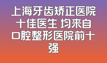 上海牙齿矫正医院十佳医生 均来自口腔整形医院前十强