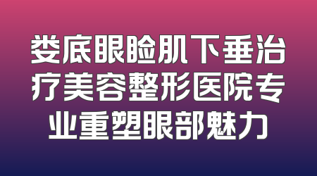 娄底眼睑肌下垂治疗美容整形医院专业重塑眼部魅力