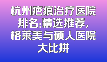 杭州疤痕治疗医院排名：精选推荐，格莱美与硕人医院大比拼