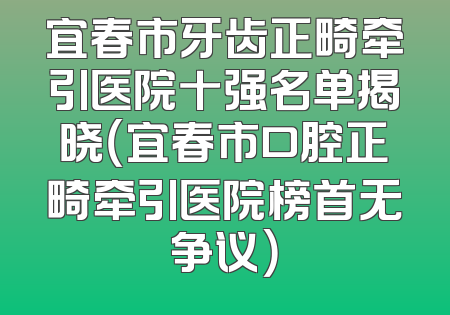 宜春市牙齿正畸牵引医院十强名单揭晓（宜春市口腔正畸牵引医院榜首无争议）
