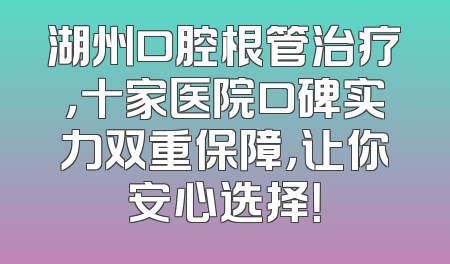 湖州口腔根管治疗，十家医院口碑实力双重保障，让你安心选择！