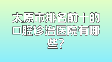 太原市排名前十的口腔诊治医院有哪些？