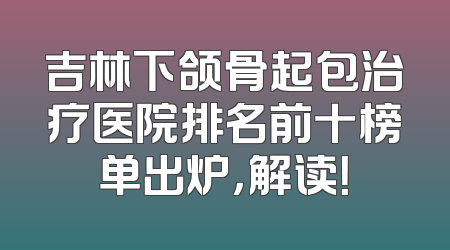 吉林下颌骨起包治疗医院排名前十榜单出炉，解读！