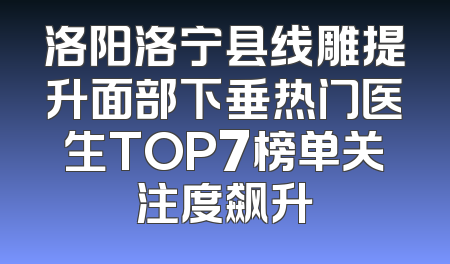 洛阳洛宁县线雕提升面部下垂热门医生TOP7榜单关注度飙升