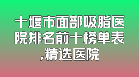 十堰市面部吸脂医院排名前十榜单表，精选医院