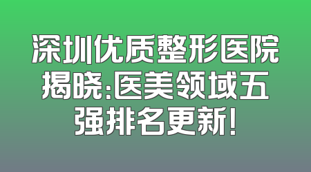 深圳优质整形医院揭晓：医美领域五强排名更新！