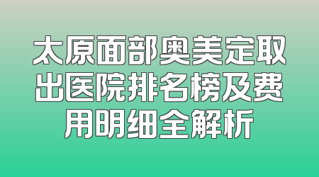 太原面部奥美定取出医院排名榜及费用明细全解析