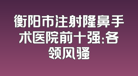 衡阳市注射隆鼻手术医院前十强：各领风骚