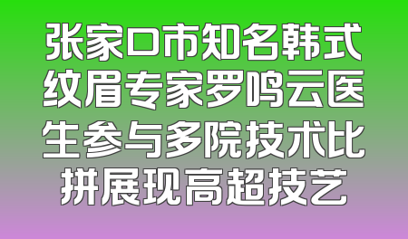 张家口市知名韩式纹眉专家罗鸣云医生参与多院技术比拼展现高超技艺