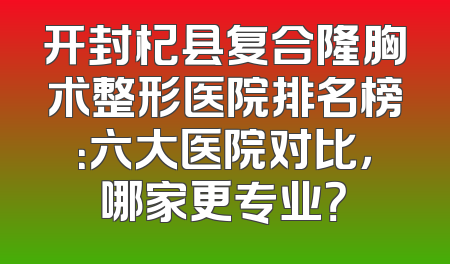 开封杞县复合隆胸术整形医院排名榜：六大医院对比，哪家更专业？